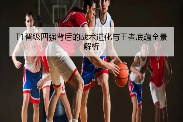 T1晋级四强背后的战术进化与王者底蕴全景解析