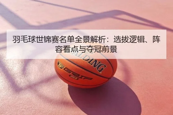 羽毛球世锦赛名单全景解析：选拔逻辑、阵容看点与夺冠前景
