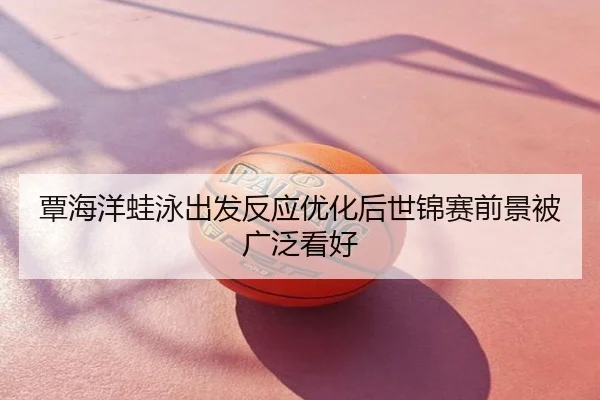 覃海洋蛙泳出发反应优化后世锦赛前景被广泛看好