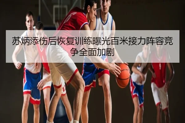 苏炳添伤后恢复训练曝光百米接力阵容竞争全面加剧
