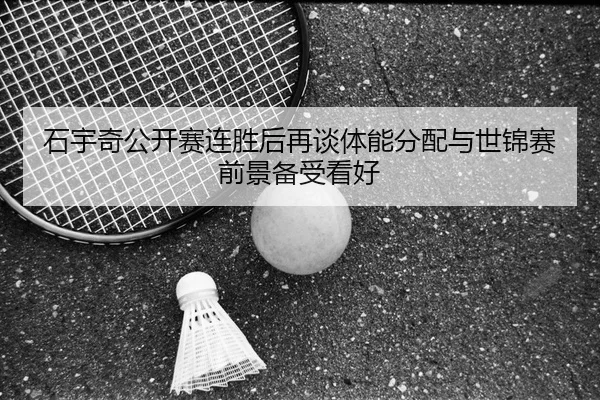 石宇奇公开赛连胜后再谈体能分配与世锦赛前景备受看好