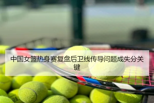 中国女篮热身赛复盘后卫线传导问题成失分关键