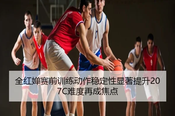 全红婵赛前训练动作稳定性显著提升207C难度再成焦点
