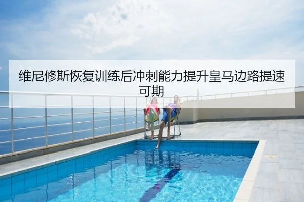 维尼修斯恢复训练后冲刺能力提升皇马边路提速可期